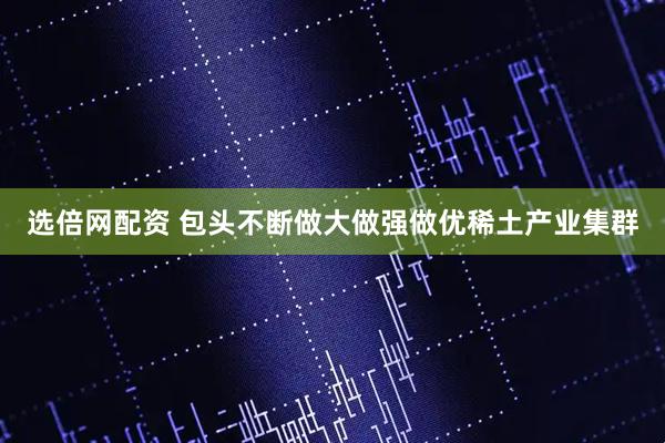 选倍网配资 包头不断做大做强做优稀土产业集群