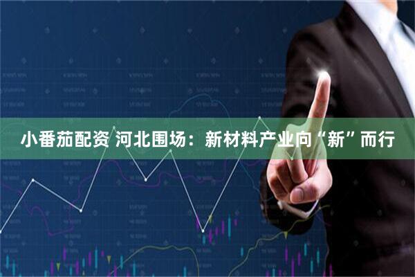 小番茄配资 河北围场：新材料产业向“新”而行