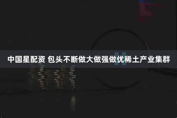 中国星配资 包头不断做大做强做优稀土产业集群