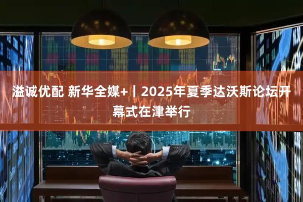 溢诚优配 新华全媒+丨2025年夏季达沃斯论坛开幕式在津举行