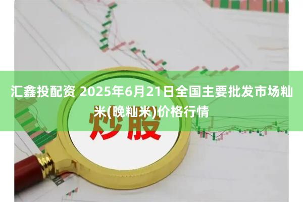 汇鑫投配资 2025年6月21日全国主要批发市场籼米(晚籼米)价格行情