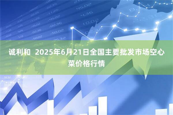 诚利和  2025年6月21日全国主要批发市场空心菜价格行情