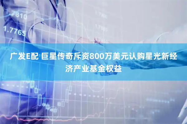 广发E配 巨星传奇斥资800万美元认购星光新经济产业基金权益