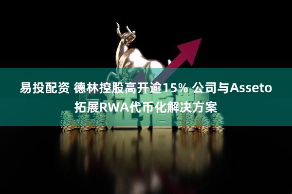 易投配资 德林控股高开逾15% 公司与Asseto拓展RWA代币化解决方案