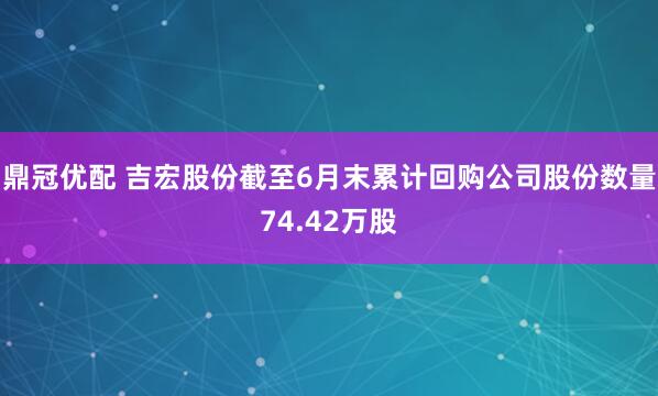 鼎冠优配 吉宏股份截至6月末累计回购公司股份数量74.42万股