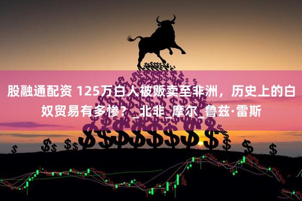 股融通配资 125万白人被贩卖至非洲，历史上的白奴贸易有多惨？_北非_摩尔_鲁兹·雷斯