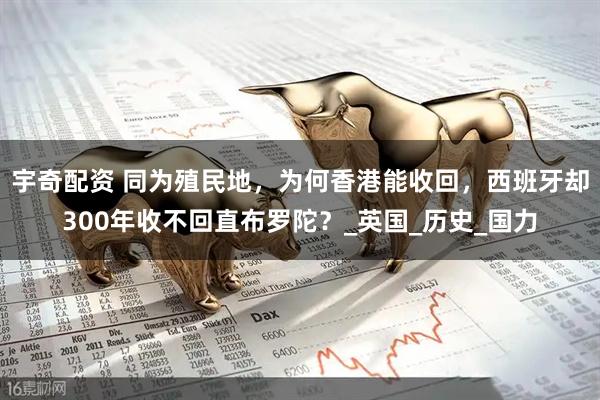 宇奇配资 同为殖民地，为何香港能收回，西班牙却300年收不回直布罗陀？_英国_历史_国力