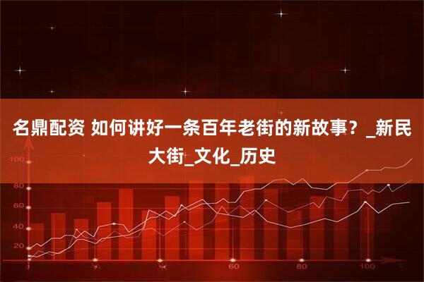 名鼎配资 如何讲好一条百年老街的新故事？_新民大街_文化_历史