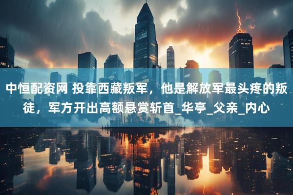 中恒配资网 投靠西藏叛军，他是解放军最头疼的叛徒，军方开出高额悬赏斩首_华亭_父亲_内心