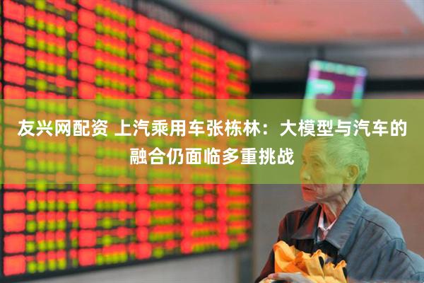 友兴网配资 上汽乘用车张栋林：大模型与汽车的融合仍面临多重挑战