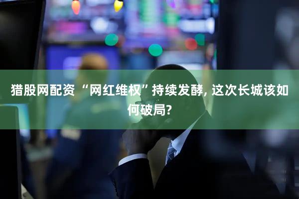 猎股网配资 “网红维权”持续发酵, 这次长城该如何破局?