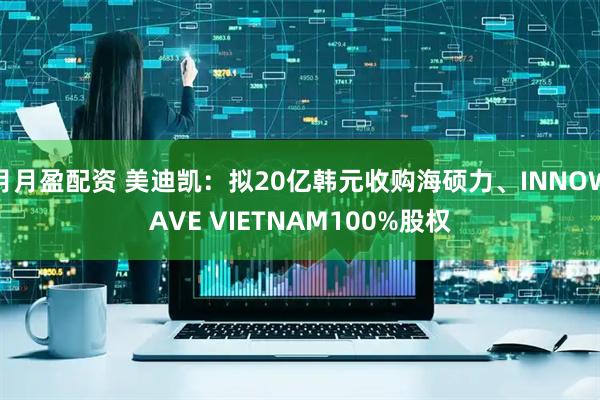 月月盈配资 美迪凯：拟20亿韩元收购海硕力、INNOWAVE VIETNAM100%股权