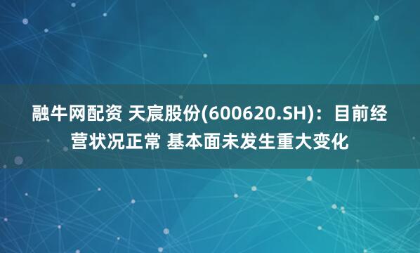 融牛网配资 天宸股份(600620.SH)：目前经营状况正常 基本面未发生重大变化