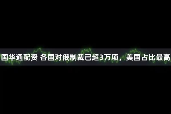 国华通配资 各国对俄制裁已超3万项，美国占比最高