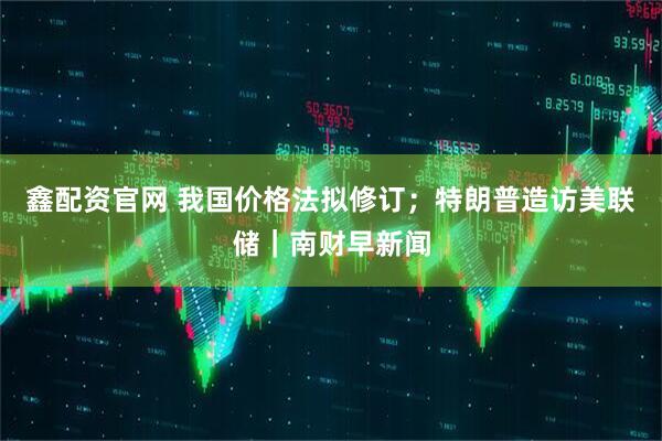 鑫配资官网 我国价格法拟修订；特朗普造访美联储｜南财早新闻