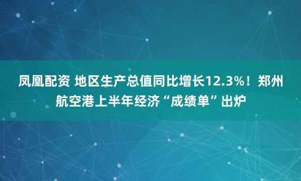 凤凰配资 地区生产总值同比增长12.3%!郑州航空港上半年经济“成绩单”出炉