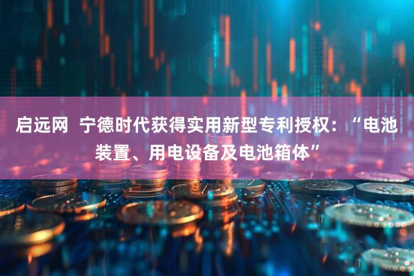 启远网  宁德时代获得实用新型专利授权：“电池装置、用电设备及电池箱体”