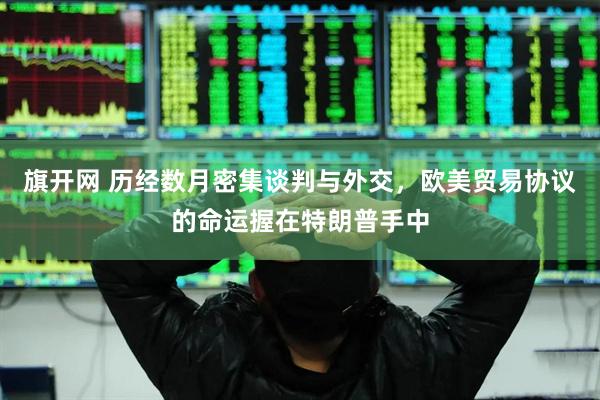 旗开网 历经数月密集谈判与外交，欧美贸易协议的命运握在特朗普手中