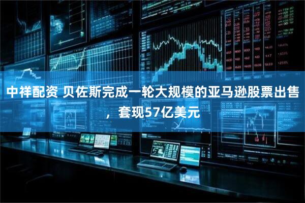 中祥配资 贝佐斯完成一轮大规模的亚马逊股票出售，套现57亿美元