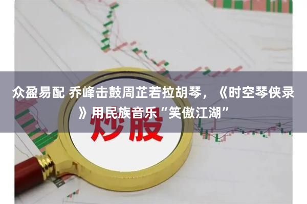 众盈易配 乔峰击鼓周芷若拉胡琴，《时空琴侠录》用民族音乐“笑傲江湖”