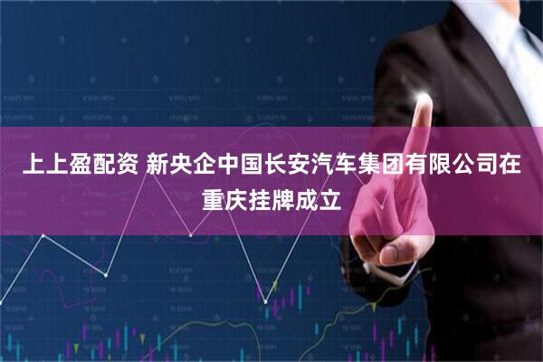 上上盈配资 新央企中国长安汽车集团有限公司在重庆挂牌成立