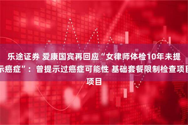 乐途证券 爱康国宾再回应“女律师体检10年未提示癌症”：曾提示过癌症可能性 基础套餐限制检查项目