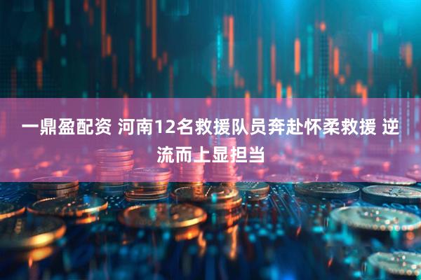 一鼎盈配资 河南12名救援队员奔赴怀柔救援 逆流而上显担当