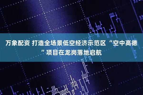 万象配资 打造全场景低空经济示范区 “空中高德”项目在龙岗落地启航