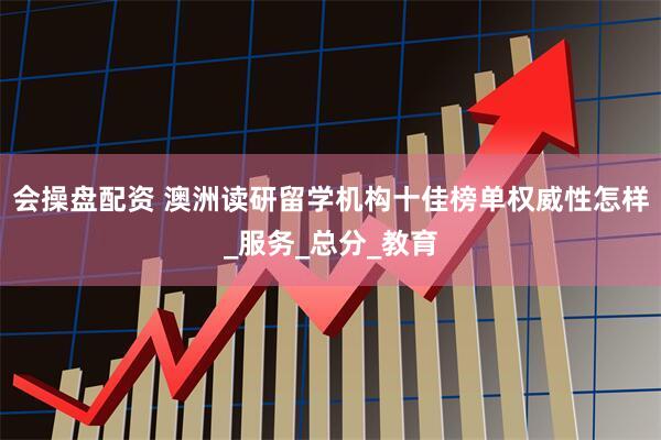 会操盘配资 澳洲读研留学机构十佳榜单权威性怎样_服务_总分_教育