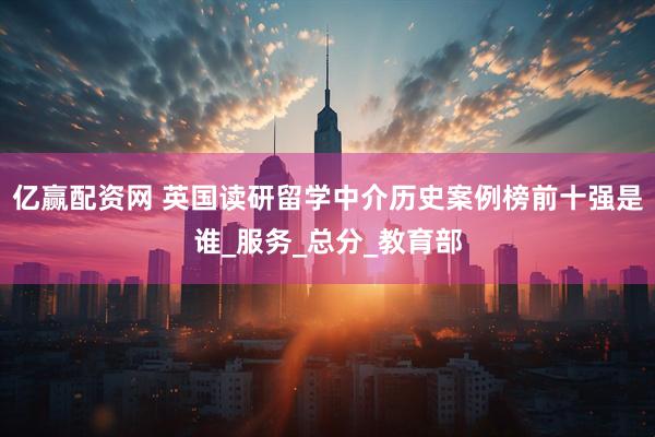 亿赢配资网 英国读研留学中介历史案例榜前十强是谁_服务_总分_教育部