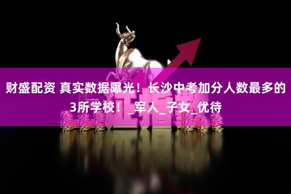财盛配资 真实数据曝光！长沙中考加分人数最多的3所学校！_军人_子女_优待