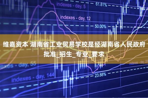 维嘉资本 湖南省工业贸易学校是经湖南省人民政府批准_招生_专业_要求
