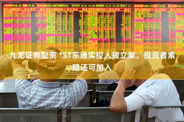 九龙证券配资 *ST东通实控人被立案，投资者索赔还可加入