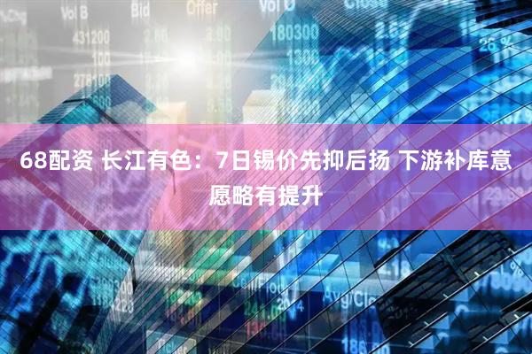 68配资 长江有色：7日锡价先抑后扬 下游补库意愿略有提升