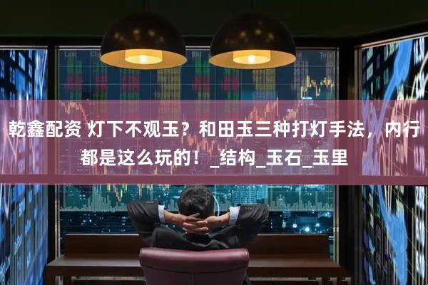 乾鑫配资 灯下不观玉？和田玉三种打灯手法，内行都是这么玩的！_结构_玉石_玉里