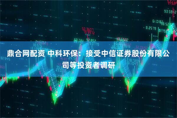 鼎合网配资 中科环保：接受中信证券股份有限公司等投资者调研