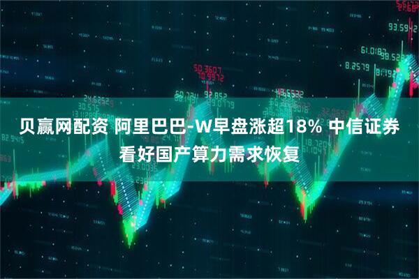 贝赢网配资 阿里巴巴-W早盘涨超18% 中信证券看好国产算力需求恢复