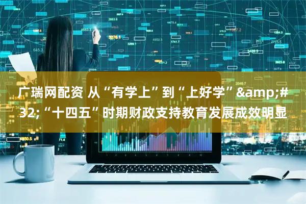 广瑞网配资 从“有学上”到“上好学”&#32;“十四五”时期财政支持教育发展成效明显