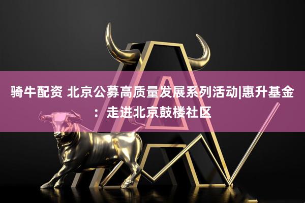 骑牛配资 北京公募高质量发展系列活动|惠升基金：走进北京鼓楼社区
