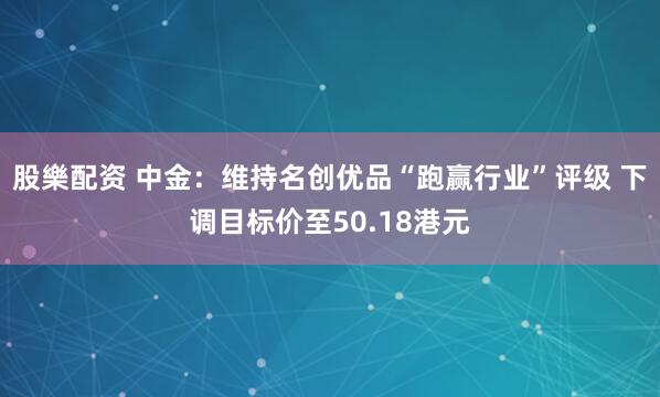 股樂配资 中金：维持名创优品“跑赢行业”评级 下调目标价至50.18港元